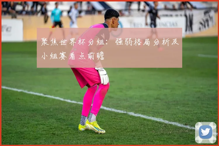 聚焦世界杯分组：强弱格局分析及小组赛看点前瞻