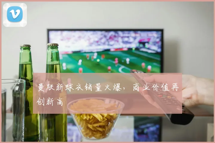 曼联新球衣销量火爆，商业价值再创新高