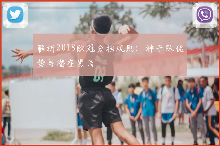 解析2018欧冠分档规则:种子队优势与潜在黑马