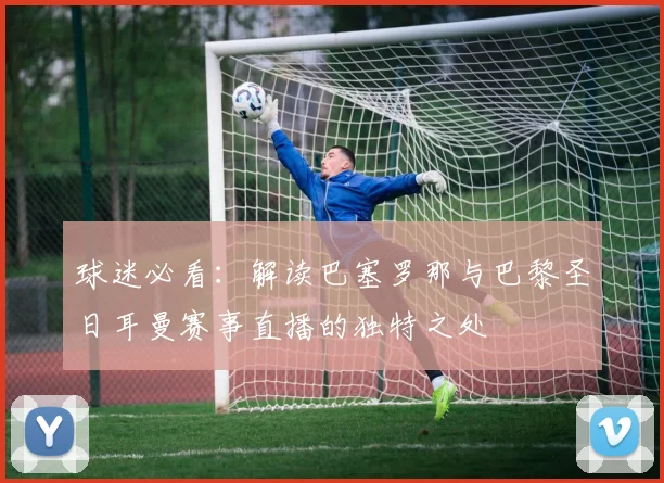 球迷必看：解读巴塞罗那与巴黎圣日耳曼赛事直播的独特之处