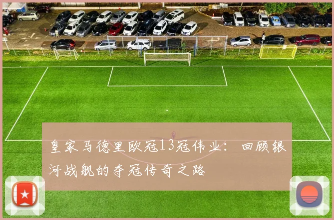 皇家马德里欧冠13冠伟业:回顾银河战舰的夺冠传奇之路