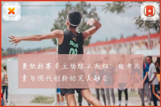 曼联新赛季主场球衣亮相：经典元素与现代创新的完美融合